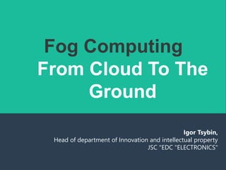 Fog Computing
From Cloud To The
Ground
Igor Tsybin,
Head of department of Innovation and intellectual property
JSC "EDC "ELECTRONICS"
 