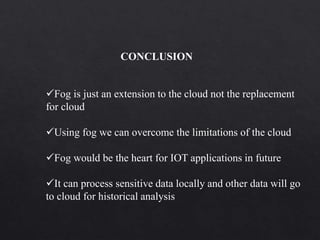 Fog is just an extension to the cloud not the replacement
for cloud
Using fog we can overcome the limitations of the cloud
Fog would be the heart for IOT applications in future
It can process sensitive data locally and other data will go
to cloud for historical analysis
CONCLUSION
 