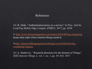J. B. Abdo, “Authentication proxy as a service,” in Proc. 2nd Int.
Conf.Fog Mobile Edge Comput. (FMEC), 2017, pp. 4549.
 http://www.biztechmagazine.com/article/2014/08/fog-computing
keeps-data-right-where-internet-things-needs-it
http://internetofthingsagenda.techtarget.com/definition/fog-
computing-fogging
J. A. Stankovic, ``Research directions for the Internet of Things,''
IEEE Internet Things J., vol. 1, no. 1, pp. 39, Feb. 2017.
References
 