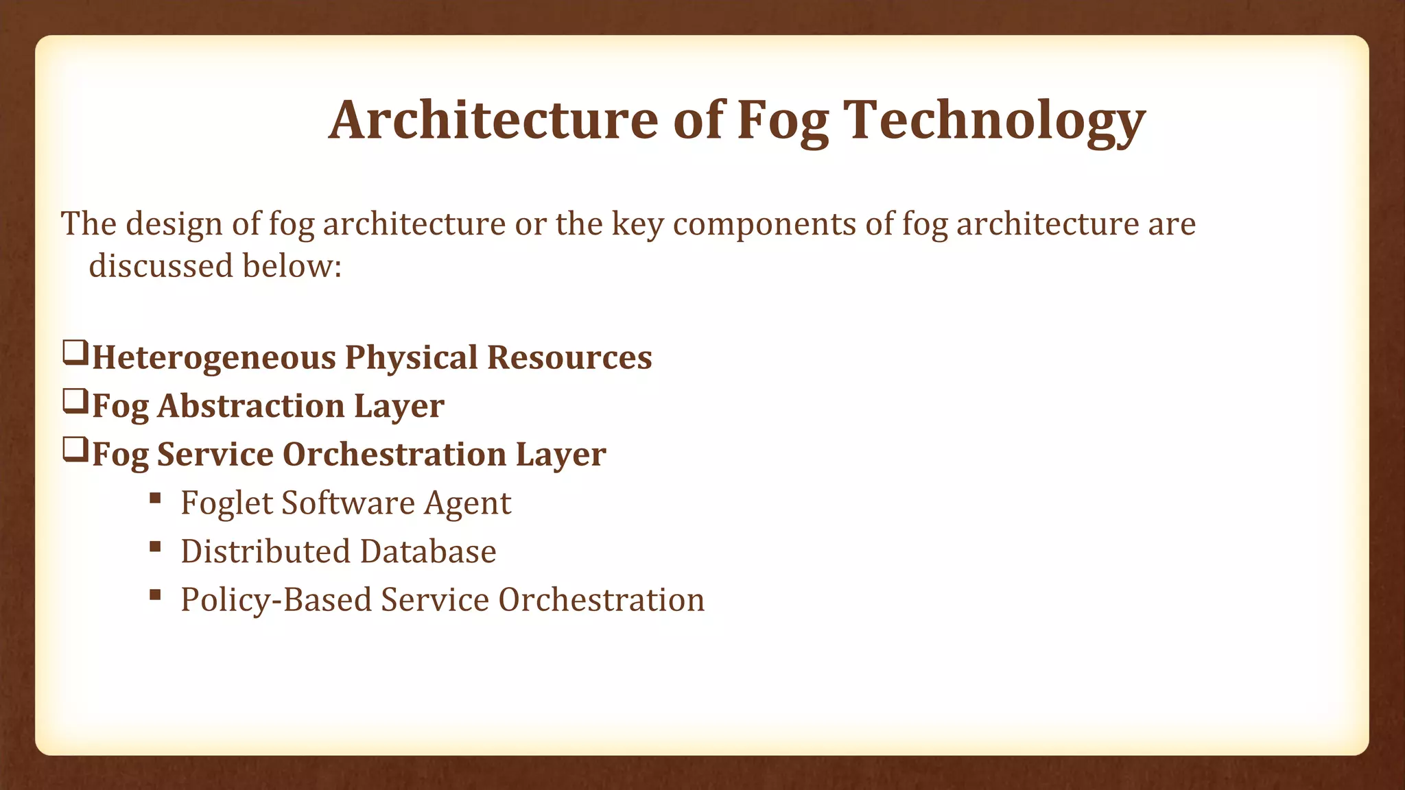 Architecture of Fog Technology
The design of fog architecture or the key components of fog architecture are
discussed below:
Heterogeneous Physical Resources
Fog Abstraction Layer
Fog Service Orchestration Layer
 Foglet Software Agent
 Distributed Database
 Policy-Based Service Orchestration
 