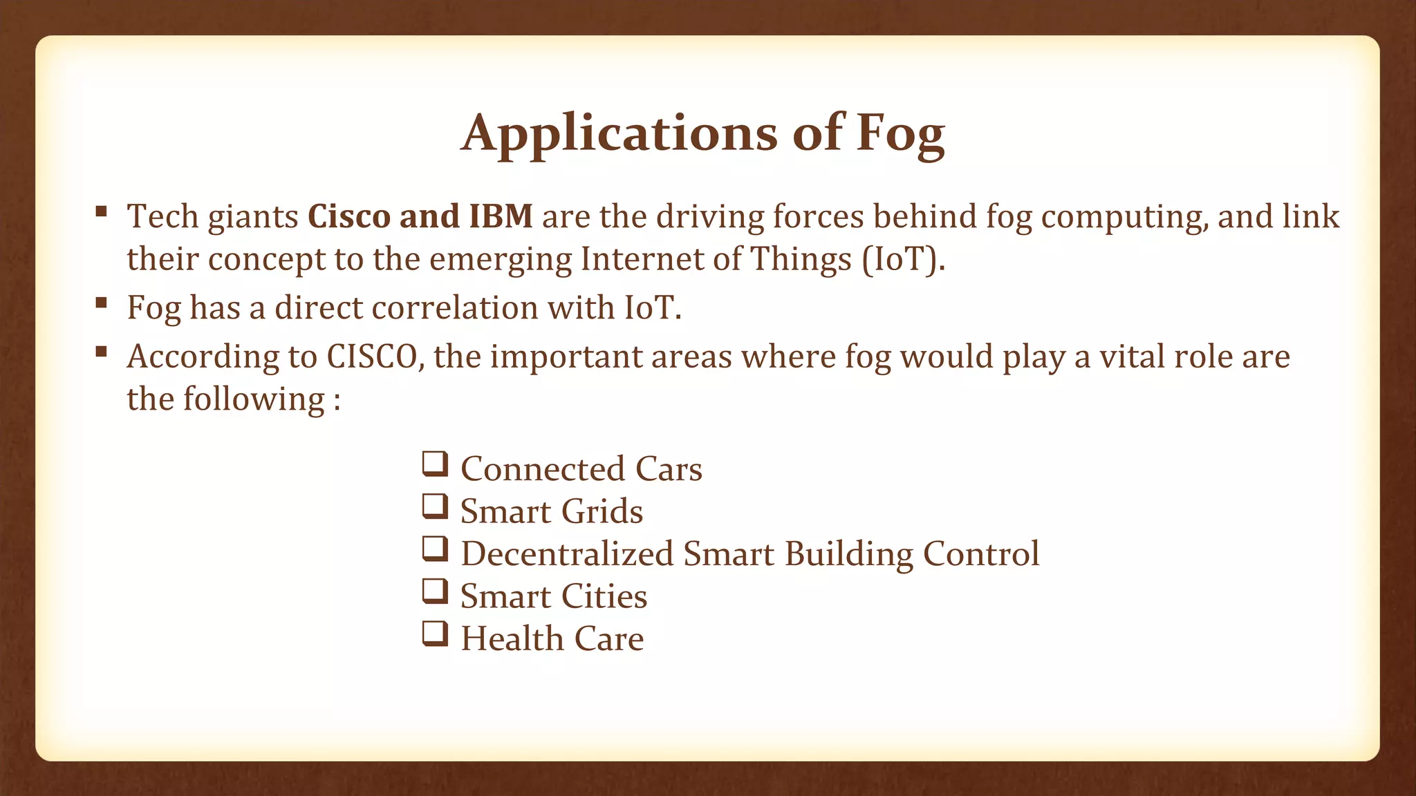 Applications of Fog
 Tech giants Cisco and IBM are the driving forces behind fog computing, and link
their concept to the emerging Internet of Things (IoT).
 Fog has a direct correlation with IoT.
 According to CISCO, the important areas where fog would play a vital role are
the following :
 Connected Cars
 Smart Grids
 Decentralized Smart Building Control
 Smart Cities
 Health Care
 