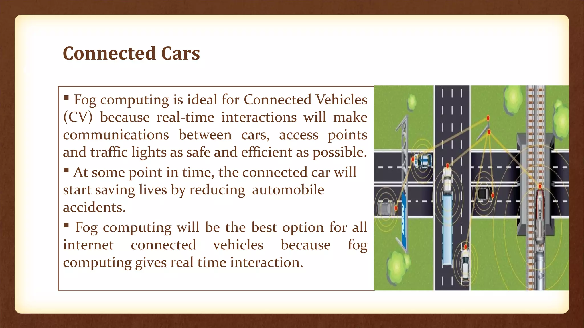 Connected Cars
 Fog computing is ideal for Connected Vehicles
(CV) because real-time interactions will make
communications between cars, access points
and traffic lights as safe and efficient as possible.
 At some point in time, the connected car will
start saving lives by reducing automobile
accidents.
 Fog computing will be the best option for all
internet connected vehicles because fog
computing gives real time interaction.
Connected cars
 