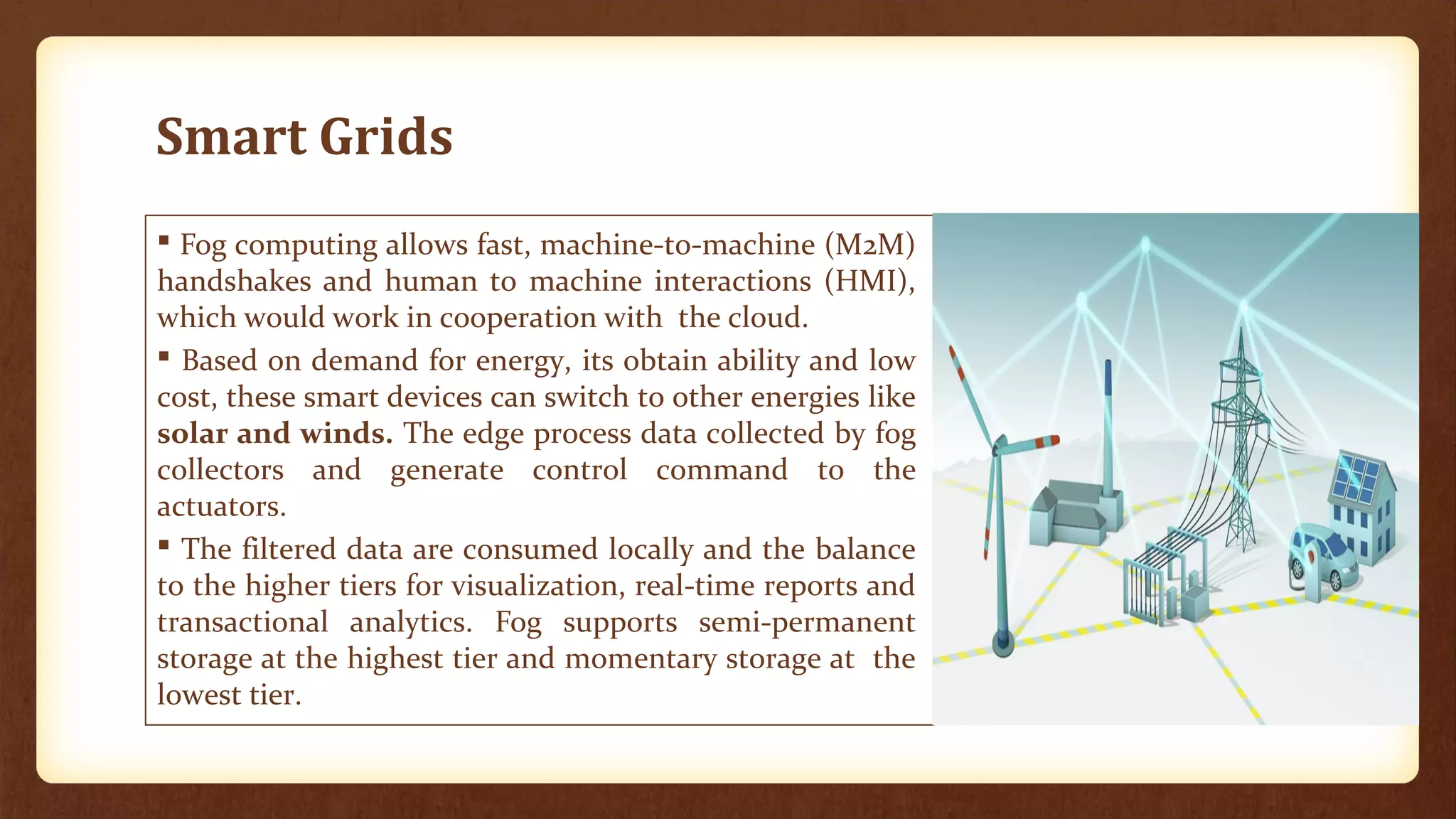 Smart Grids
 Fog computing allows fast, machine-to-machine (M2M)
handshakes and human to machine interactions (HMI),
which would work in cooperation with the cloud.
 Based on demand for energy, its obtain ability and low
cost, these smart devices can switch to other energies like
solar and winds. The edge process data collected by fog
collectors and generate control command to the
actuators.
 The filtered data are consumed locally and the balance
to the higher tiers for visualization, real-time reports and
transactional analytics. Fog supports semi-permanent
storage at the highest tier and momentary storage at the
lowest tier.
 