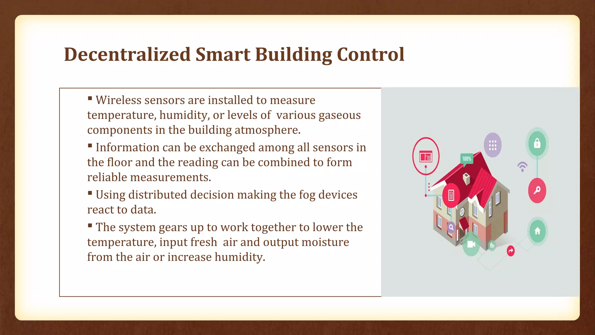 Decentralized Smart Building Control
 Wireless sensors are installed to measure
temperature, humidity, or levels of various gaseous
components in the building atmosphere.
 Information can be exchanged among all sensors in
the floor and the reading can be combined to form
reliable measurements.
 Using distributed decision making the fog devices
react to data.
 The system gears up to work together to lower the
temperature, input fresh air and output moisture
from the air or increase humidity.
 