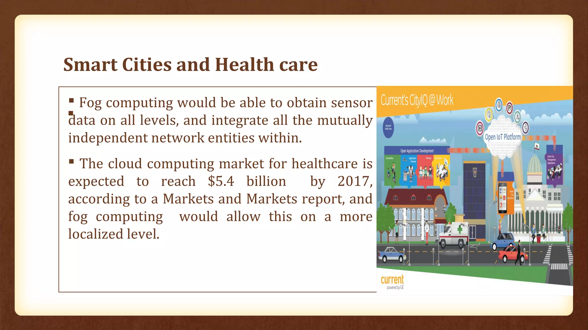 Smart Cities and Health care

 Fog computing would be able to obtain sensor
data on all levels, and integrate all the mutually
independent network entities within.
 The cloud computing market for healthcare is
expected to reach $5.4 billion by 2017,
according to a Markets and Markets report, and
fog computing would allow this on a more
localized level.
Smart Cities
 