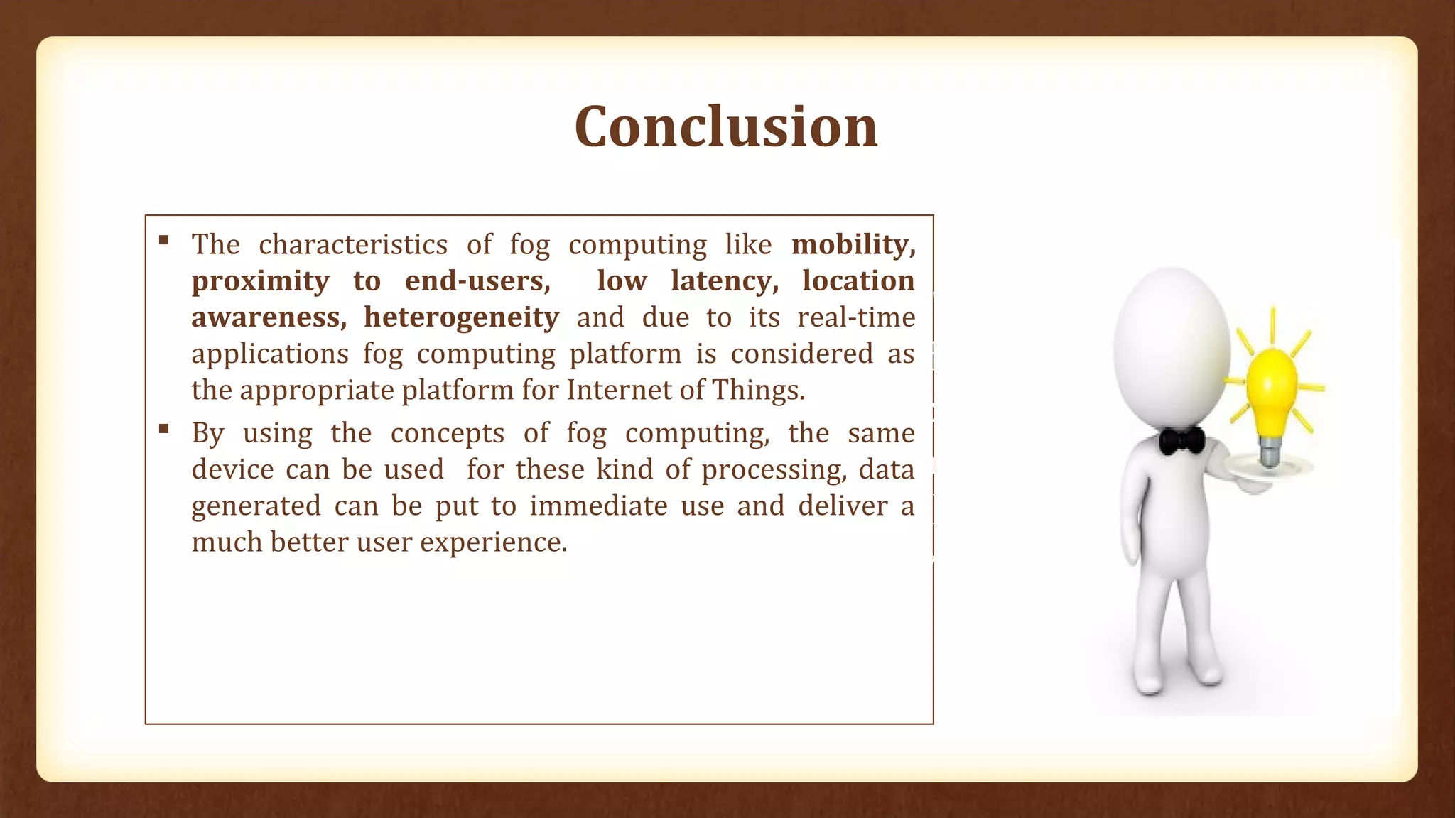 Conclusion
 The characteristics of fog computing like mobility,
proximity to end-users, low latency, location
awareness, heterogeneity and due to its real-time
applications fog computing platform is considered as
the appropriate platform for Internet of Things.
 By using the concepts of fog computing, the same
device can be used for these kind of processing, data
generated can be put to immediate use and deliver a
much better user experience.
“Thus
demarcation
between the
abler and
the disabled
vanishes”.
 