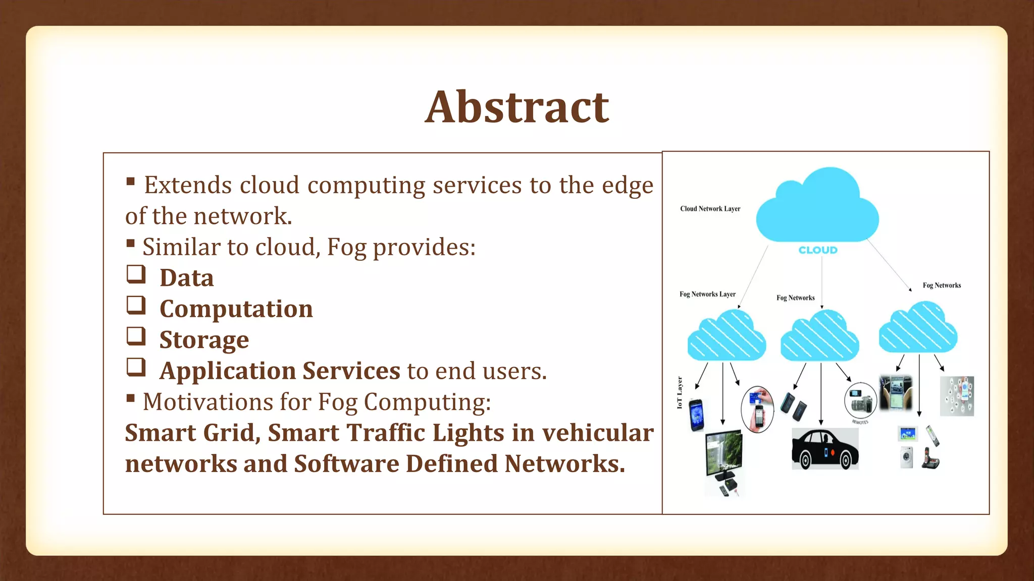 Abstract
 Extends cloud computing services to the edge
of the network.
 Similar to cloud, Fog provides:
 Data
 Computation
 Storage
 Application Services to end users.
 Motivations for Fog Computing:
Smart Grid, Smart Traffic Lights in vehicular
networks and Software Defined Networks.
 