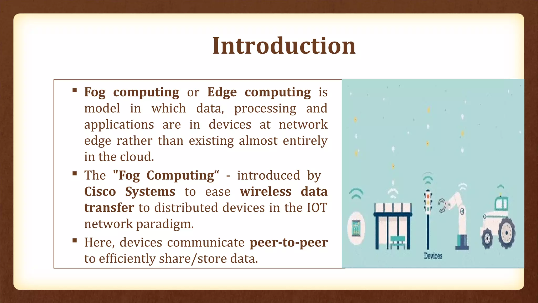 Introduction
 Fog computing or Edge computing is
model in which data, processing and
applications are in devices at network
edge rather than existing almost entirely
in the cloud.
 The "Fog Computing“ - introduced by
Cisco Systems to ease wireless data
transfer to distributed devices in the IOT
network paradigm.
 Here, devices communicate peer-to-peer
to efficiently share/store data.
 