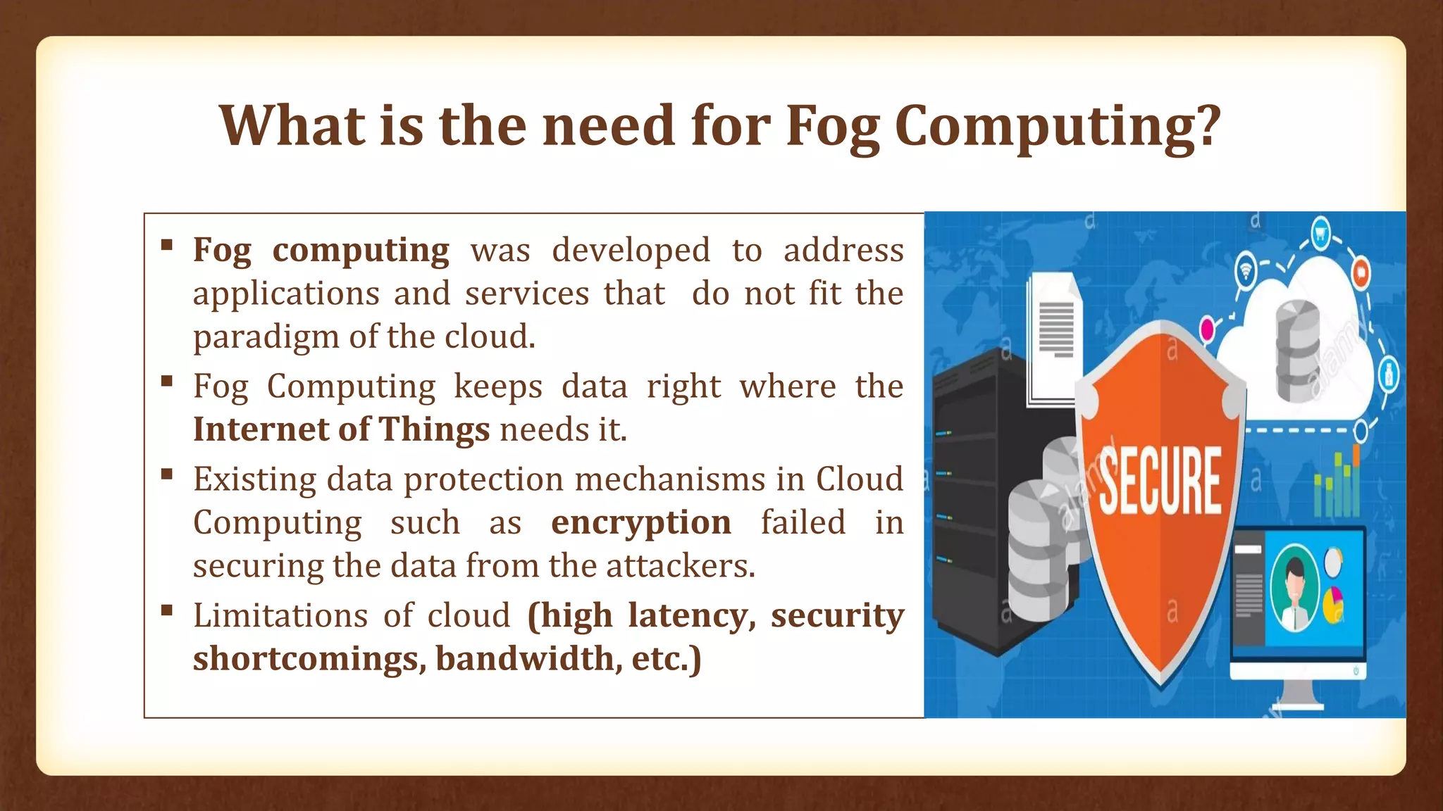What is the need for Fog Computing?
 Fog computing was developed to address
applications and services that do not fit the
paradigm of the cloud.
 Fog Computing keeps data right where the
Internet of Things needs it.
 Existing data protection mechanisms in Cloud
Computing such as encryption failed in
securing the data from the attackers.
 Limitations of cloud (high latency, security
shortcomings, bandwidth, etc.)
 