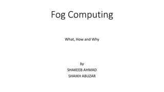 Fog Computing
What, How and Why
by
SHAKEEB AHMAD
SHAIKH ABUZAR
 