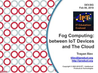 DEV.BG
Feb 06, 2018
Fog Computing:
between IoT Devices
and The Cloud
Trayan Iliev
tiliev@iproduct.org
http://iproduct.org
Copyright © 2003-2018 IPT - Intellectual
Products & Technologies
 