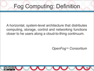 Fog Computing: Definition
19
A horizontal, system-level architecture that distributes
computing, storage, control and networking functions
closer to he users along a cloud-to-thing continuum.
OpenFog™ Consortium
 