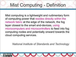 Mist Computing - Definition
23
Mist computing is a lightweight and rudimentary form
of computing power that resides directly within the
network fabric at the edge of the network, the fog
layer closest to the smart end-devices, using
microcomputers and microcontrollers to feed into fog
computing nodes and potentially onward towards the
cloud computing services.
National Institute of Standards and Technology
 