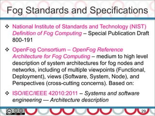 Fog Standards and Specifications
29
 National Institute of Standards and Technology (NIST)
Definition of Fog Computing – Special Publication Draft
800-191
 OpenFog Consortium – OpenFog Reference
Architecture for Fog Computing – medium to high level
description of system architectures for fog nodes and
networks, including of multiple viewpoints (Functional,
Deployment), views (Software, System, Node), and
Perspectives (cross-cutting concerns). Based on:
 ISO/IEC/IEEE 42010:2011 – Systems and software
engineering — Architecture description
 