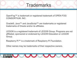 Trademarks
OpenFog™ is trademark or registered trademark of OPEN FOG
CONSORTIUM, INC.
Oracle®, Java™ and JavaScript™ are trademarks or registered
trademarks of Oracle and/or its affiliates.
LEGO® is a registered trademark of LEGO® Group. Programs are not
affiliated, sponsored or endorsed by LEGO® Education or LEGO®
Group.
Raspberry Pi™ is a trademark of Raspberry Pi Foundation.
Other names may be trademarks of their respective owners.
3
 