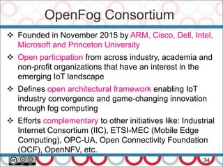 OpenFog Consortium
34
 Founded in November 2015 by ARM, Cisco, Dell, Intel,
Microsoft and Princeton University
 Open participation from across industry, academia and
non-profit organizations that have an interest in the
emerging IoT landscape
 Defines open architectural framework enabling IoT
industry convergence and game-changing innovation
through fog computing
 Efforts complementary to other initiatives like: Industrial
Internet Consortium (IIC), ETSI-MEC (Mobile Edge
Computing), OPC-UA, Open Connectivity Foundation
(OCF), OpenNFV, etc.
 