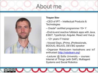 About me
4
Trayan Iliev
–CEO of IPT – Intellectual Products &
Technologies
– Oracle®
certified programmer 15+ Y
–End-to-end reactive fullstack apps with Java,
ES6/7, TypeScript, Angular, React and Vue.js
– 12+ years IT trainer
–Voxxed Days, jPrime, jProfessionals,
BGOUG, BGJUG, DEV.BG speaker
–Organizer RoboLearn hackathons and IoT
enthusiast (http://robolearn.org)
–Lecturer @ Sofia University – courses:
Internet of Things (with SAP), Multiagent
Systems and Social Robotics
 