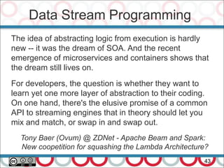 Data Stream Programming
43
The idea of abstracting logic from execution is hardly
new -- it was the dream of SOA. And the recent
emergence of microservices and containers shows that
the dream still lives on.
For developers, the question is whether they want to
learn yet one more layer of abstraction to their coding.
On one hand, there's the elusive promise of a common
API to streaming engines that in theory should let you
mix and match, or swap in and swap out.
Tony Baer (Ovum) @ ZDNet - Apache Beam and Spark:
New coopetition for squashing the Lambda Architecture?
 