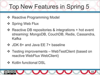 Top New Features in Spring 5
65
 Reactive Programming Model
 Spring Web Flux
 Reactive DB repositories & integrations + hot event
streaming: MongoDB, CouchDB, Redis, Cassandra,
Kafka
 JDK 8+ and Java EE 7+ baseline
 Testing improvements – WebTestClient (based on
reactive WebFlux WebClient)
 Kotlin functional DSL
 