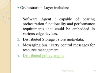  Orchestration Layer includes:
1. Software Agent : capable of bearing
orchestration functionality and performance
requirements that could be embedded in
various edge devices.
2. Distributed Storage : store meta-data.
3. Messaging bus : carry control messages for
resource management.
4. Distributed policy engine
11Fog Computing
 