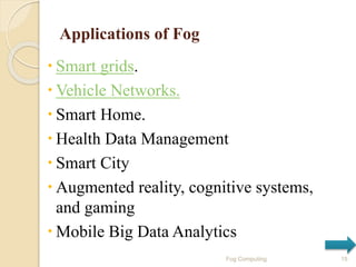 Applications of Fog
 Smart grids.
 Vehicle Networks.
 Smart Home.
 Health Data Management
 Smart City
 Augmented reality, cognitive systems,
and gaming
 Mobile Big Data Analytics
15Fog Computing
 