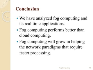 Conclusion
 We have analyzed fog computing and
its real time applications.
 Fog computing performs better than
cloud computing.
 Fog computing will grow in helping
the network paradigms that require
faster processing.
18Fog Computing
 