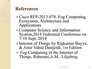 References
 Cisco RFP-2013-078. Fog Computing,
Ecosystem, Architecture and
Applications
 Computer Science and Information
System,2014 Federated Conference on
7-10 Sept. 2014
 Internet of Things by Rajkumar Buyya,
& Amir Vahid Dastjerdi, 1st Edition
 Fog Computing in the Internet of
Things, Rahmani,A.M., Liljeberg.
19Fog Computing
 