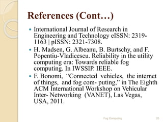 References (Cont…)
 International Journal of Research in
Engineering and Technology eISSN: 2319-
1163 | pISSN: 2321-7308.
 H. Madsen, G. Albeanu, B. Burtschy, and F.
Popentiu-Vladicescu. Reliability in the utility
computing era: Towards reliable fog
computing. In IWSSIP. IEEE.
 F. Bonomi, “Connected vehicles, the internet
of things, and fog com- puting,” in The Eighth
ACM International Workshop on Vehicular
Inter- Networking (VANET), Las Vegas,
USA, 2011.
20Fog Computing
 