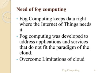Need of fog computing
• Fog Computing keeps data right
where the Internet of Things needs
it.
• Fog computing was developed to
address applications and services
that do not fit the paradigm of the
cloud.
• Overcome Limitations of cloud
4Fog Computing
 