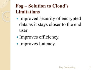 Fog – Solution to Cloud’s
Limitations
 Improved security of encrypted
data as it stays closer to the end
user
 Improves efficiency.
 Improves Latency.
5Fog Computing
 