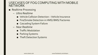■ Realtime Processing
– Ultra Realtime
■ VehicleCollision Detection –Vehicle Insurance
■ Fire/Smoke Detection in HMS/ BMS/ Factories
■ Cascading System Failure
– Near Realtime
■ Traffic Modulation
■ Parking Systems
■ Theft Detection Systems
www.iotians.net www.facebook.com/iotians
USECASES OF FOG COMPUTINGWITH MOBILE
NETWORK
 