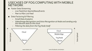 ■ Faster Data Streaming
– Live Feed from Sports/News/Events
– Peer to Peer Live Feed
■ Data Factoring & Filtering
– Small Data Analytics
– Video/Image Recognition andVoice Recognition at Node and sending only
the relevant data to the cloud
– Filtering the data from the Fog Node itself
www.iotians.net www.facebook.com/iotians
USECASES OF FOG COMPUTINGWITH MOBILE
NETWORK
Device
Cloud
DataUpload
Cloud
Device
Fog Node
DataUpload
Mobile Edge
 