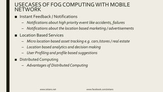 ■ Instant Feedback / Notifications
– Notifications about high priority event like accidents, failures
– Notifications about the location based marketing / advertisements
■ Location Based Services
– Micro location based asset tracking e.g. cars /stores / real estate
– Location based analytics and decision making
– User Profiling and profile based suggestions
■ Distributed Computing
– Advantages of Distributed Computing
www.iotians.net www.facebook.com/iotians
USECASES OF FOG COMPUTINGWITH MOBILE
NETWORK
 