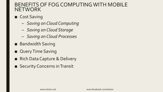 ■ Cost Saving
– Saving on Cloud Computing
– Saving on Cloud Storage
– Saving on Cloud Processes
■ Bandwidth Saving
■ QueryTime Saving
■ Rich Data Capture & Delivery
■ Security Concerns inTransit
www.iotians.net www.facebook.com/iotians
BENEFITS OF FOG COMPUTINGWITH MOBILE
NETWORK
 
