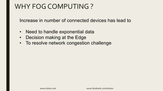 WHY FOG COMPUTING ?
www.iotians.net www.facebook.com/iotians
Increase in number of connected devices has lead to
• Need to handle exponential data
• Decision making at the Edge
• To resolve network congestion challenge
 