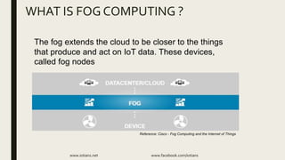 WHAT IS FOG COMPUTING ?
www.iotians.net www.facebook.com/iotians
The fog extends the cloud to be closer to the things
that produce and act on IoT data. These devices,
called fog nodes
Reference: Cisco - Fog Computing and the Internet of Things
 