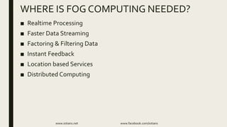 ■ Realtime Processing
■ Faster Data Streaming
■ Factoring & Filtering Data
■ Instant Feedback
■ Location based Services
■ Distributed Computing
www.iotians.net www.facebook.com/iotians
WHERE IS FOG COMPUTING NEEDED?
 