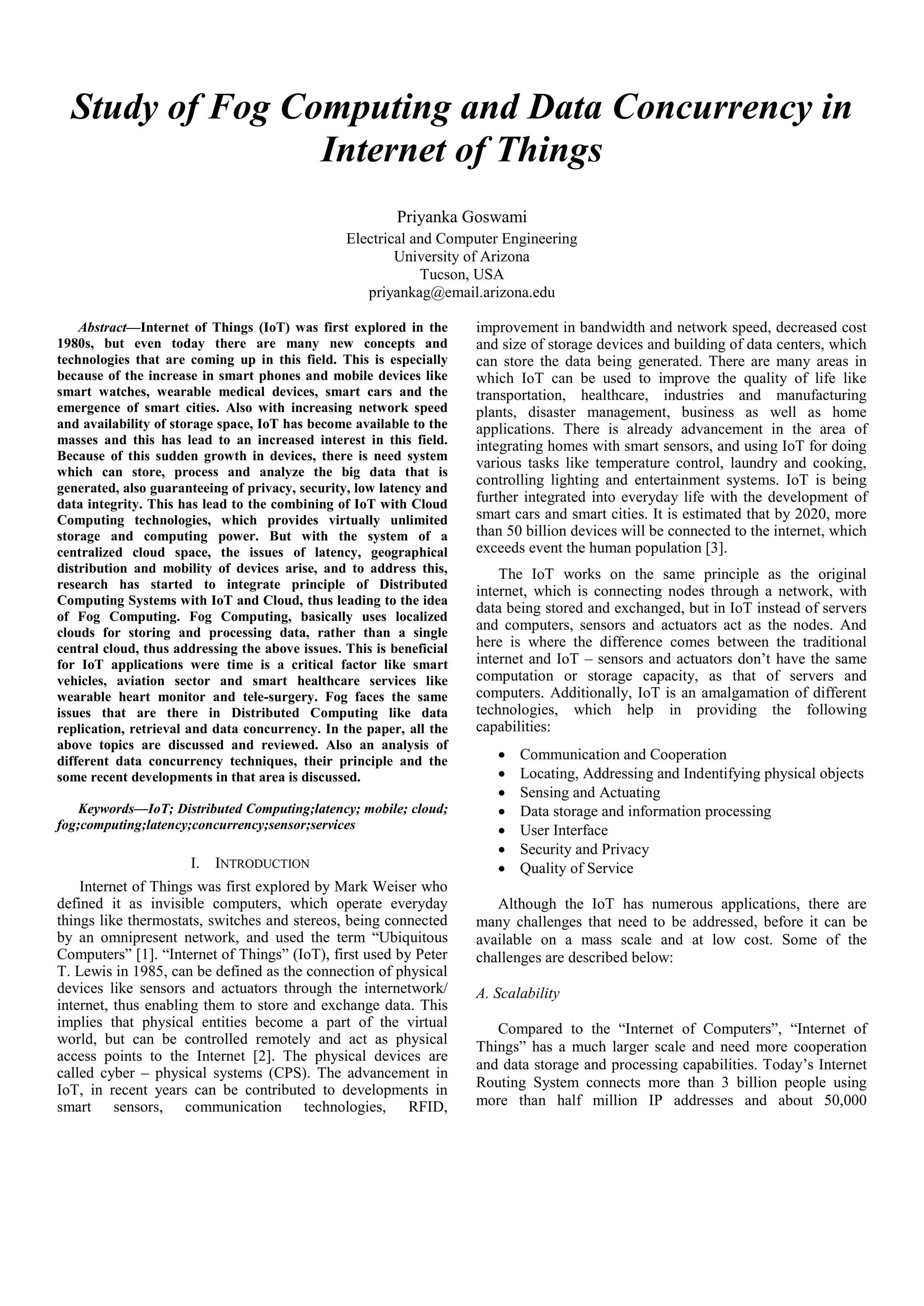 Study of Fog Computing and Data Concurrency in Internet of Things Priyanka Goswami Electrical and Computer Engineering University of Arizona Tucson, USA priyankag@email.arizona.edu Abstract—Internet of Things (IoT) was first explored in the 1980s, but even today there are many new concepts and technologies that are coming up in this field. This is especially because of the increase in smart phones and mobile devices like smart watches, wearable medical devices, smart cars and the emergence of smart cities. Also with increasing network speed and availability of storage space, IoT has become available to the masses and this has lead to an increased interest in this field. Because of this sudden growth in devices, there is need system which can store, process and analyze the big data that is generated, also guaranteeing of privacy, security, low latency and data integrity. This has lead to the combining of IoT with Cloud Computing technologies, which provides virtually unlimited storage and computing power. But with the system of a centralized cloud space, the issues of latency, geographical distribution and mobility of devices arise, and to address this, research has started to integrate principle of Distributed Computing Systems with IoT and Cloud, thus leading to the idea of Fog Computing. Fog Computing, basically uses localized clouds for storing and processing data, rather than a single central cloud, thus addressing the above issues. This is beneficial for IoT applications were time is a critical factor like smart vehicles, aviation sector and smart healthcare services like wearable heart monitor and tele-surgery. Fog faces the same issues that are there in Distributed Computing like data replication, retrieval and data concurrency. In the paper, all the above topics are discussed and reviewed. Also an analysis of different data concurrency techniques, their principle and the some recent developments in that area is discussed. Keywords—IoT; Distributed Computing;latency; mobile; cloud; fog;computing;latency;concurrency;sensor;services I. INTRODUCTION Internet of Things was first explored by Mark Weiser who defined it as invisible computers, which operate everyday things like thermostats, switches and stereos, being connected by an omnipresent network, and used the term “Ubiquitous Computers” [1]. “Internet of Things” (IoT), first used by Peter T. Lewis in 1985, can be defined as the connection of physical devices like sensors and actuators through the internetwork/ internet, thus enabling them to store and exchange data. This implies that physical entities become a part of the virtual world, but can be controlled remotely and act as physical access points to the Internet [2]. The physical devices are called cyber – physical systems (CPS). The advancement in IoT, in recent years can be contributed to developments in smart sensors, communication technologies, RFID, improvement in bandwidth and network speed, decreased cost and size of storage devices and building of data centers, which can store the data being generated. There are many areas in which IoT can be used to improve the quality of life like transportation, healthcare, industries and manufacturing plants, disaster management, business as well as home applications. There is already advancement in the area of integrating homes with smart sensors, and using IoT for doing various tasks like temperature control, laundry and cooking, controlling lighting and entertainment systems. IoT is being further integrated into everyday life with the development of smart cars and smart cities. It is estimated that by 2020, more than 50 billion devices will be connected to the internet, which exceeds event the human population [3]. The IoT works on the same principle as the original internet, which is connecting nodes through a network, with data being stored and exchanged, but in IoT instead of servers and computers, sensors and actuators act as the nodes. And here is where the difference comes between the traditional internet and IoT – sensors and actuators don’t have the same computation or storage capacity, as that of servers and computers. Additionally, IoT is an amalgamation of different technologies, which help in providing the following capabilities:  Communication and Cooperation  Locating, Addressing and Indentifying physical objects  Sensing and Actuating  Data storage and information processing  User Interface  Security and Privacy  Quality of Service Although the IoT has numerous applications, there are many challenges that need to be addressed, before it can be available on a mass scale and at low cost. Some of the challenges are described below: A. Scalability Compared to the “Internet of Computers”, “Internet of Things” has a much larger scale and need more cooperation and data storage and processing capabilities. Today’s Internet Routing System connects more than 3 billion people using more than half million IP addresses and about 50,000 