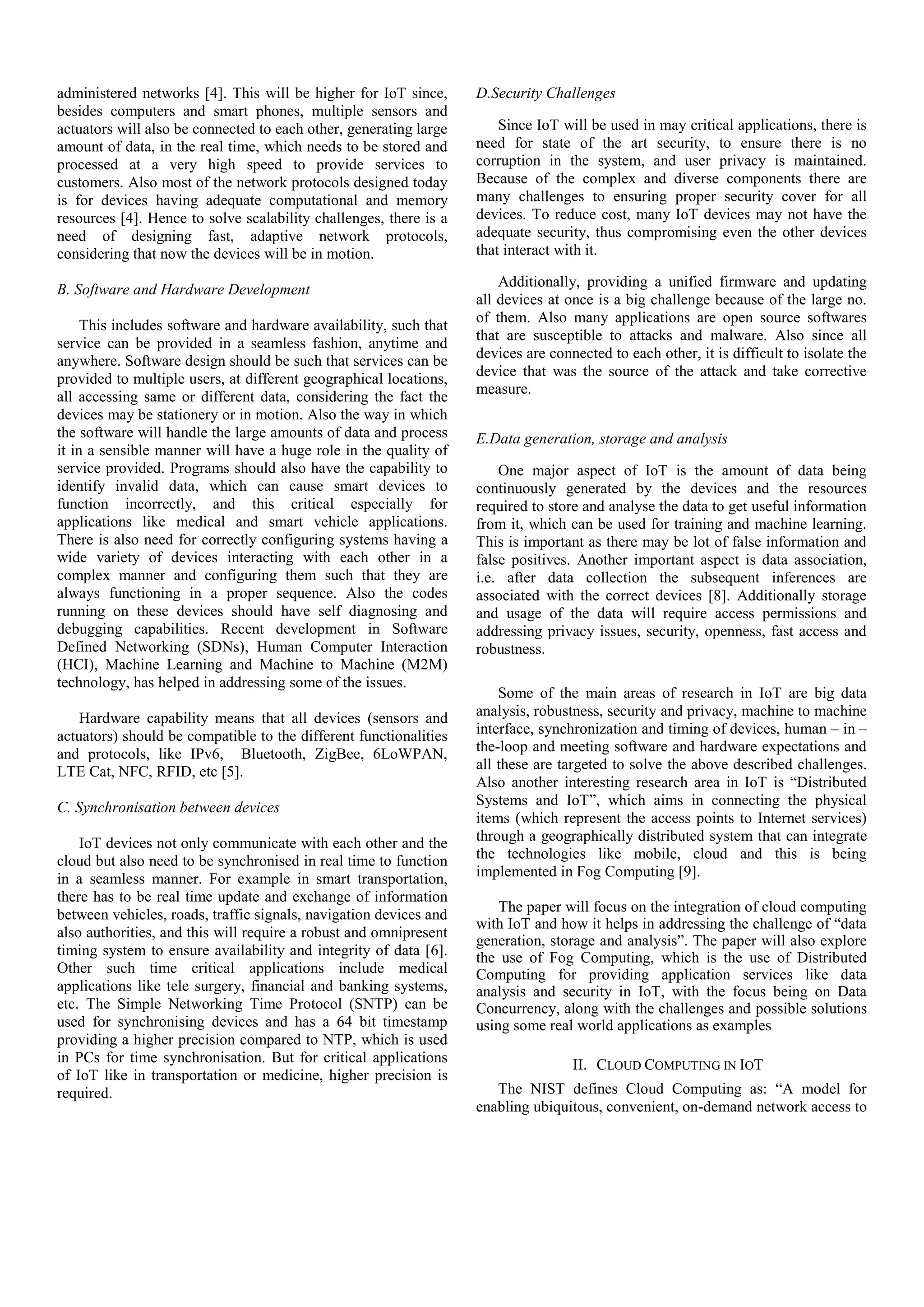 administered networks [4]. This will be higher for IoT since, besides computers and smart phones, multiple sensors and actuators will also be connected to each other, generating large amount of data, in the real time, which needs to be stored and processed at a very high speed to provide services to customers. Also most of the network protocols designed today is for devices having adequate computational and memory resources [4]. Hence to solve scalability challenges, there is a need of designing fast, adaptive network protocols, considering that now the devices will be in motion. B. Software and Hardware Development This includes software and hardware availability, such that service can be provided in a seamless fashion, anytime and anywhere. Software design should be such that services can be provided to multiple users, at different geographical locations, all accessing same or different data, considering the fact the devices may be stationery or in motion. Also the way in which the software will handle the large amounts of data and process it in a sensible manner will have a huge role in the quality of service provided. Programs should also have the capability to identify invalid data, which can cause smart devices to function incorrectly, and this critical especially for applications like medical and smart vehicle applications. There is also need for correctly configuring systems having a wide variety of devices interacting with each other in a complex manner and configuring them such that they are always functioning in a proper sequence. Also the codes running on these devices should have self diagnosing and debugging capabilities. Recent development in Software Defined Networking (SDNs), Human Computer Interaction (HCI), Machine Learning and Machine to Machine (M2M) technology, has helped in addressing some of the issues. Hardware capability means that all devices (sensors and actuators) should be compatible to the different functionalities and protocols, like IPv6, Bluetooth, ZigBee, 6LoWPAN, LTE Cat, NFC, RFID, etc [5]. C. Synchronisation between devices IoT devices not only communicate with each other and the cloud but also need to be synchronised in real time to function in a seamless manner. For example in smart transportation, there has to be real time update and exchange of information between vehicles, roads, traffic signals, navigation devices and also authorities, and this will require a robust and omnipresent timing system to ensure availability and integrity of data [6]. Other such time critical applications include medical applications like tele surgery, financial and banking systems, etc. The Simple Networking Time Protocol (SNTP) can be used for synchronising devices and has a 64 bit timestamp providing a higher precision compared to NTP, which is used in PCs for time synchronisation. But for critical applications of IoT like in transportation or medicine, higher precision is required. D.Security Challenges Since IoT will be used in may critical applications, there is need for state of the art security, to ensure there is no corruption in the system, and user privacy is maintained. Because of the complex and diverse components there are many challenges to ensuring proper security cover for all devices. To reduce cost, many IoT devices may not have the adequate security, thus compromising even the other devices that interact with it. Additionally, providing a unified firmware and updating all devices at once is a big challenge because of the large no. of them. Also many applications are open source softwares that are susceptible to attacks and malware. Also since all devices are connected to each other, it is difficult to isolate the device that was the source of the attack and take corrective measure. E.Data generation, storage and analysis One major aspect of IoT is the amount of data being continuously generated by the devices and the resources required to store and analyse the data to get useful information from it, which can be used for training and machine learning. This is important as there may be lot of false information and false positives. Another important aspect is data association, i.e. after data collection the subsequent inferences are associated with the correct devices [8]. Additionally storage and usage of the data will require access permissions and addressing privacy issues, security, openness, fast access and robustness. Some of the main areas of research in IoT are big data analysis, robustness, security and privacy, machine to machine interface, synchronization and timing of devices, human – in – the-loop and meeting software and hardware expectations and all these are targeted to solve the above described challenges. Also another interesting research area in IoT is “Distributed Systems and IoT”, which aims in connecting the physical items (which represent the access points to Internet services) through a geographically distributed system that can integrate the technologies like mobile, cloud and this is being implemented in Fog Computing [9]. The paper will focus on the integration of cloud computing with IoT and how it helps in addressing the challenge of “data generation, storage and analysis”. The paper will also explore the use of Fog Computing, which is the use of Distributed Computing for providing application services like data analysis and security in IoT, with the focus being on Data Concurrency, along with the challenges and possible solutions using some real world applications as examples II. CLOUD COMPUTING IN IOT The NIST defines Cloud Computing as: “A model for enabling ubiquitous, convenient, on-demand network access to 