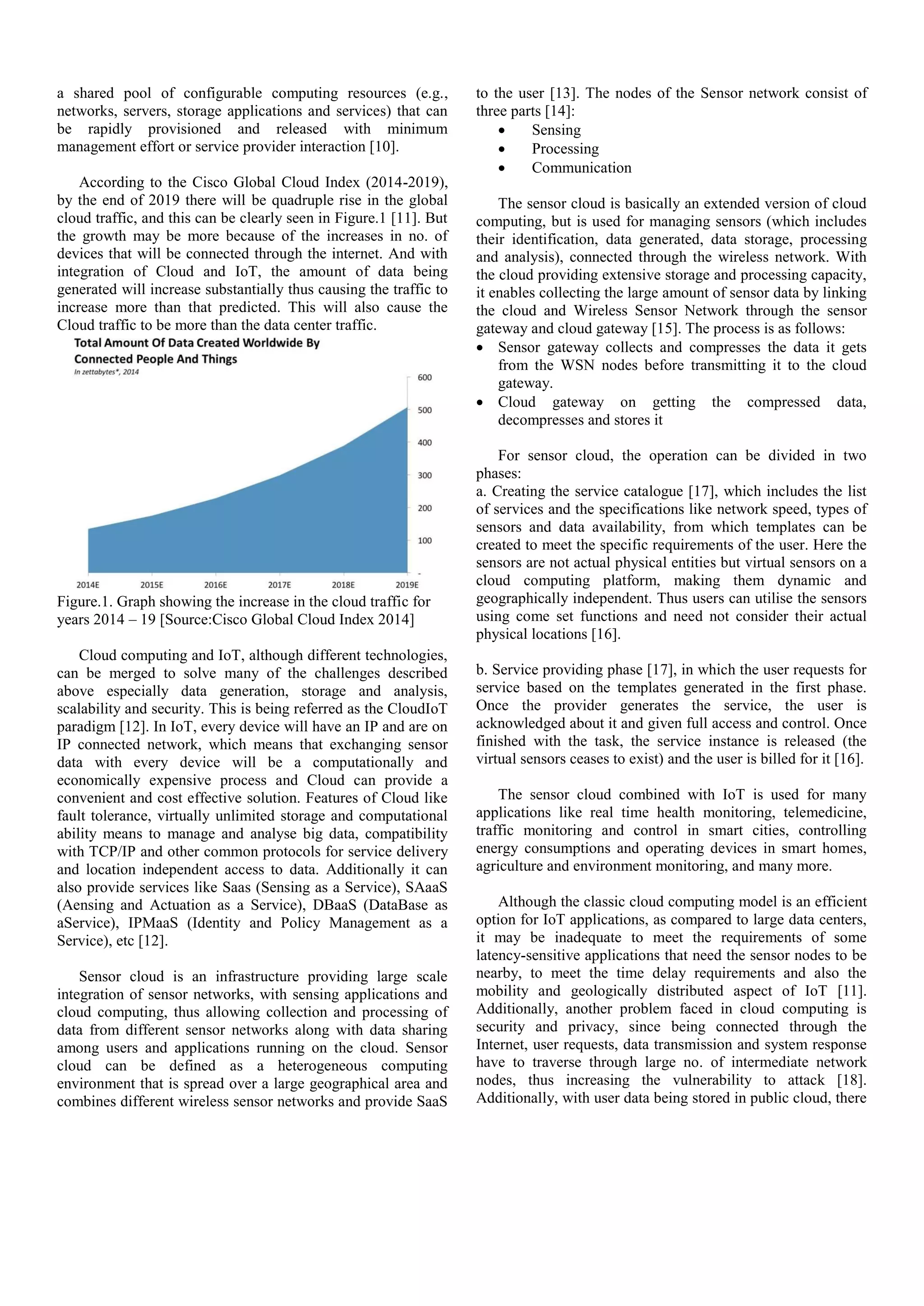 a shared pool of configurable computing resources (e.g., networks, servers, storage applications and services) that can be rapidly provisioned and released with minimum management effort or service provider interaction [10]. According to the Cisco Global Cloud Index (2014-2019), by the end of 2019 there will be quadruple rise in the global cloud traffic, and this can be clearly seen in Figure.1 [11]. But the growth may be more because of the increases in no. of devices that will be connected through the internet. And with integration of Cloud and IoT, the amount of data being generated will increase substantially thus causing the traffic to increase more than that predicted. This will also cause the Cloud traffic to be more than the data center traffic. Figure.1. Graph showing the increase in the cloud traffic for years 2014 – 19 [Source:Cisco Global Cloud Index 2014] Cloud computing and IoT, although different technologies, can be merged to solve many of the challenges described above especially data generation, storage and analysis, scalability and security. This is being referred as the CloudIoT paradigm [12]. In IoT, every device will have an IP and are on IP connected network, which means that exchanging sensor data with every device will be a computationally and economically expensive process and Cloud can provide a convenient and cost effective solution. Features of Cloud like fault tolerance, virtually unlimited storage and computational ability means to manage and analyse big data, compatibility with TCP/IP and other common protocols for service delivery and location independent access to data. Additionally it can also provide services like Saas (Sensing as a Service), SAaaS (Aensing and Actuation as a Service), DBaaS (DataBase as aService), IPMaaS (Identity and Policy Management as a Service), etc [12]. Sensor cloud is an infrastructure providing large scale integration of sensor networks, with sensing applications and cloud computing, thus allowing collection and processing of data from different sensor networks along with data sharing among users and applications running on the cloud. Sensor cloud can be defined as a heterogeneous computing environment that is spread over a large geographical area and combines different wireless sensor networks and provide SaaS to the user [13]. The nodes of the Sensor network consist of three parts [14]:  Sensing  Processing  Communication The sensor cloud is basically an extended version of cloud computing, but is used for managing sensors (which includes their identification, data generated, data storage, processing and analysis), connected through the wireless network. With the cloud providing extensive storage and processing capacity, it enables collecting the large amount of sensor data by linking the cloud and Wireless Sensor Network through the sensor gateway and cloud gateway [15]. The process is as follows:  Sensor gateway collects and compresses the data it gets from the WSN nodes before transmitting it to the cloud gateway.  Cloud gateway on getting the compressed data, decompresses and stores it For sensor cloud, the operation can be divided in two phases: a. Creating the service catalogue [17], which includes the list of services and the specifications like network speed, types of sensors and data availability, from which templates can be created to meet the specific requirements of the user. Here the sensors are not actual physical entities but virtual sensors on a cloud computing platform, making them dynamic and geographically independent. Thus users can utilise the sensors using come set functions and need not consider their actual physical locations [16]. b. Service providing phase [17], in which the user requests for service based on the templates generated in the first phase. Once the provider generates the service, the user is acknowledged about it and given full access and control. Once finished with the task, the service instance is released (the virtual sensors ceases to exist) and the user is billed for it [16]. The sensor cloud combined with IoT is used for many applications like real time health monitoring, telemedicine, traffic monitoring and control in smart cities, controlling energy consumptions and operating devices in smart homes, agriculture and environment monitoring, and many more. Although the classic cloud computing model is an efficient option for IoT applications, as compared to large data centers, it may be inadequate to meet the requirements of some latency-sensitive applications that need the sensor nodes to be nearby, to meet the time delay requirements and also the mobility and geologically distributed aspect of IoT [11]. Additionally, another problem faced in cloud computing is security and privacy, since being connected through the Internet, user requests, data transmission and system response have to traverse through large no. of intermediate network nodes, thus increasing the vulnerability to attack [18]. Additionally, with user data being stored in public cloud, there 