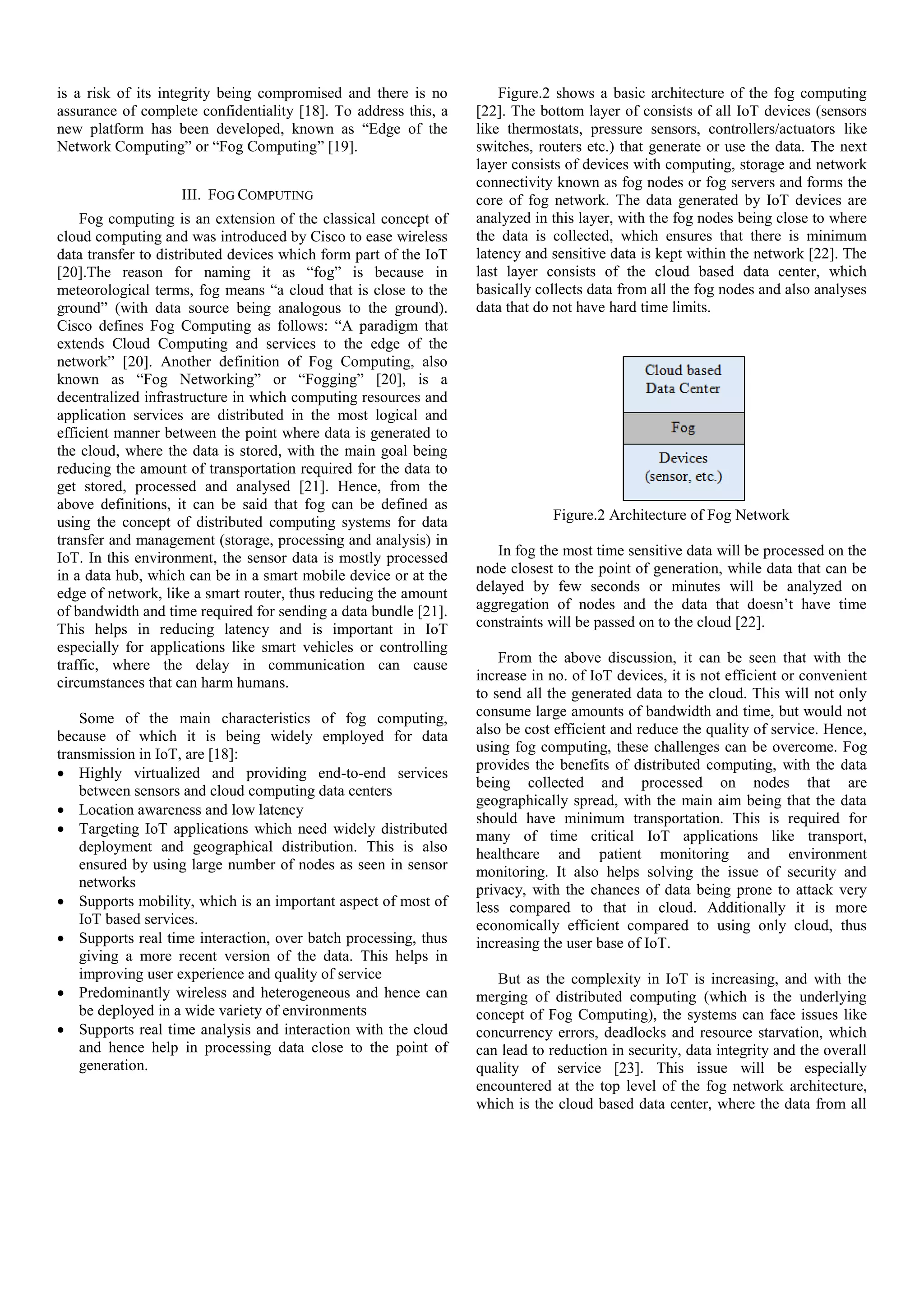 is a risk of its integrity being compromised and there is no assurance of complete confidentiality [18]. To address this, a new platform has been developed, known as “Edge of the Network Computing” or “Fog Computing” [19]. III. FOG COMPUTING Fog computing is an extension of the classical concept of cloud computing and was introduced by Cisco to ease wireless data transfer to distributed devices which form part of the IoT [20].The reason for naming it as “fog” is because in meteorological terms, fog means “a cloud that is close to the ground” (with data source being analogous to the ground). Cisco defines Fog Computing as follows: “A paradigm that extends Cloud Computing and services to the edge of the network” [20]. Another definition of Fog Computing, also known as “Fog Networking” or “Fogging” [20], is a decentralized infrastructure in which computing resources and application services are distributed in the most logical and efficient manner between the point where data is generated to the cloud, where the data is stored, with the main goal being reducing the amount of transportation required for the data to get stored, processed and analysed [21]. Hence, from the above definitions, it can be said that fog can be defined as using the concept of distributed computing systems for data transfer and management (storage, processing and analysis) in IoT. In this environment, the sensor data is mostly processed in a data hub, which can be in a smart mobile device or at the edge of network, like a smart router, thus reducing the amount of bandwidth and time required for sending a data bundle [21]. This helps in reducing latency and is important in IoT especially for applications like smart vehicles or controlling traffic, where the delay in communication can cause circumstances that can harm humans. Some of the main characteristics of fog computing, because of which it is being widely employed for data transmission in IoT, are [18]:  Highly virtualized and providing end-to-end services between sensors and cloud computing data centers  Location awareness and low latency  Targeting IoT applications which need widely distributed deployment and geographical distribution. This is also ensured by using large number of nodes as seen in sensor networks  Supports mobility, which is an important aspect of most of IoT based services.  Supports real time interaction, over batch processing, thus giving a more recent version of the data. This helps in improving user experience and quality of service  Predominantly wireless and heterogeneous and hence can be deployed in a wide variety of environments  Supports real time analysis and interaction with the cloud and hence help in processing data close to the point of generation. Figure.2 shows a basic architecture of the fog computing [22]. The bottom layer of consists of all IoT devices (sensors like thermostats, pressure sensors, controllers/actuators like switches, routers etc.) that generate or use the data. The next layer consists of devices with computing, storage and network connectivity known as fog nodes or fog servers and forms the core of fog network. The data generated by IoT devices are analyzed in this layer, with the fog nodes being close to where the data is collected, which ensures that there is minimum latency and sensitive data is kept within the network [22]. The last layer consists of the cloud based data center, which basically collects data from all the fog nodes and also analyses data that do not have hard time limits. Figure.2 Architecture of Fog Network In fog the most time sensitive data will be processed on the node closest to the point of generation, while data that can be delayed by few seconds or minutes will be analyzed on aggregation of nodes and the data that doesn’t have time constraints will be passed on to the cloud [22]. From the above discussion, it can be seen that with the increase in no. of IoT devices, it is not efficient or convenient to send all the generated data to the cloud. This will not only consume large amounts of bandwidth and time, but would not also be cost efficient and reduce the quality of service. Hence, using fog computing, these challenges can be overcome. Fog provides the benefits of distributed computing, with the data being collected and processed on nodes that are geographically spread, with the main aim being that the data should have minimum transportation. This is required for many of time critical IoT applications like transport, healthcare and patient monitoring and environment monitoring. It also helps solving the issue of security and privacy, with the chances of data being prone to attack very less compared to that in cloud. Additionally it is more economically efficient compared to using only cloud, thus increasing the user base of IoT. But as the complexity in IoT is increasing, and with the merging of distributed computing (which is the underlying concept of Fog Computing), the systems can face issues like concurrency errors, deadlocks and resource starvation, which can lead to reduction in security, data integrity and the overall quality of service [23]. This issue will be especially encountered at the top level of the fog network architecture, which is the cloud based data center, where the data from all 
