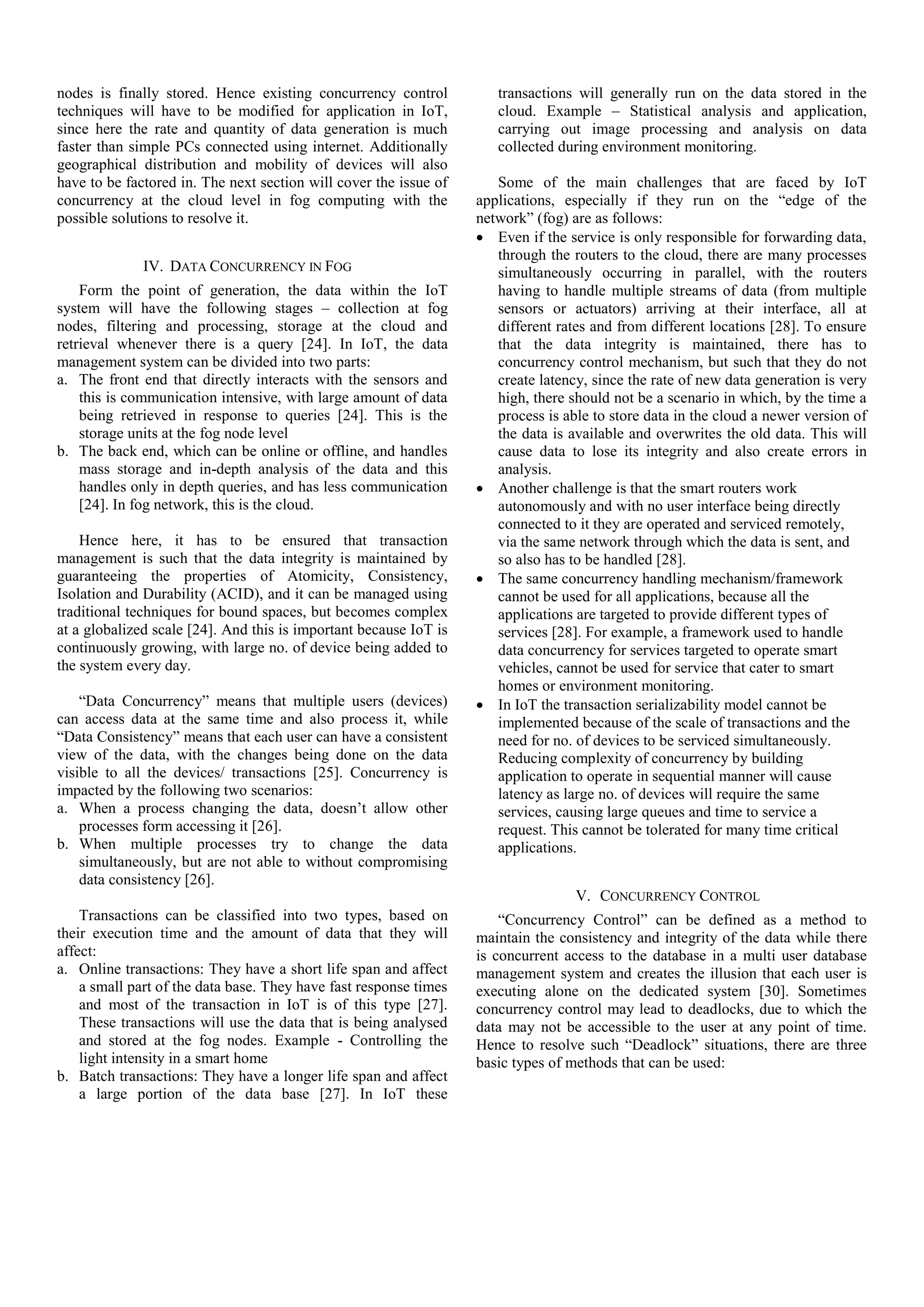 nodes is finally stored. Hence existing concurrency control techniques will have to be modified for application in IoT, since here the rate and quantity of data generation is much faster than simple PCs connected using internet. Additionally geographical distribution and mobility of devices will also have to be factored in. The next section will cover the issue of concurrency at the cloud level in fog computing with the possible solutions to resolve it. IV. DATA CONCURRENCY IN FOG Form the point of generation, the data within the IoT system will have the following stages – collection at fog nodes, filtering and processing, storage at the cloud and retrieval whenever there is a query [24]. In IoT, the data management system can be divided into two parts: a. The front end that directly interacts with the sensors and this is communication intensive, with large amount of data being retrieved in response to queries [24]. This is the storage units at the fog node level b. The back end, which can be online or offline, and handles mass storage and in-depth analysis of the data and this handles only in depth queries, and has less communication [24]. In fog network, this is the cloud. Hence here, it has to be ensured that transaction management is such that the data integrity is maintained by guaranteeing the properties of Atomicity, Consistency, Isolation and Durability (ACID), and it can be managed using traditional techniques for bound spaces, but becomes complex at a globalized scale [24]. And this is important because IoT is continuously growing, with large no. of device being added to the system every day. “Data Concurrency” means that multiple users (devices) can access data at the same time and also process it, while “Data Consistency” means that each user can have a consistent view of the data, with the changes being done on the data visible to all the devices/ transactions [25]. Concurrency is impacted by the following two scenarios: a. When a process changing the data, doesn’t allow other processes form accessing it [26]. b. When multiple processes try to change the data simultaneously, but are not able to without compromising data consistency [26]. Transactions can be classified into two types, based on their execution time and the amount of data that they will affect: a. Online transactions: They have a short life span and affect a small part of the data base. They have fast response times and most of the transaction in IoT is of this type [27]. These transactions will use the data that is being analysed and stored at the fog nodes. Example - Controlling the light intensity in a smart home b. Batch transactions: They have a longer life span and affect a large portion of the data base [27]. In IoT these transactions will generally run on the data stored in the cloud. Example – Statistical analysis and application, carrying out image processing and analysis on data collected during environment monitoring. Some of the main challenges that are faced by IoT applications, especially if they run on the “edge of the network” (fog) are as follows:  Even if the service is only responsible for forwarding data, through the routers to the cloud, there are many processes simultaneously occurring in parallel, with the routers having to handle multiple streams of data (from multiple sensors or actuators) arriving at their interface, all at different rates and from different locations [28]. To ensure that the data integrity is maintained, there has to concurrency control mechanism, but such that they do not create latency, since the rate of new data generation is very high, there should not be a scenario in which, by the time a process is able to store data in the cloud a newer version of the data is available and overwrites the old data. This will cause data to lose its integrity and also create errors in analysis.  Another challenge is that the smart routers work autonomously and with no user interface being directly connected to it they are operated and serviced remotely, via the same network through which the data is sent, and so also has to be handled [28].  The same concurrency handling mechanism/framework cannot be used for all applications, because all the applications are targeted to provide different types of services [28]. For example, a framework used to handle data concurrency for services targeted to operate smart vehicles, cannot be used for service that cater to smart homes or environment monitoring.  In IoT the transaction serializability model cannot be implemented because of the scale of transactions and the need for no. of devices to be serviced simultaneously. Reducing complexity of concurrency by building application to operate in sequential manner will cause latency as large no. of devices will require the same services, causing large queues and time to service a request. This cannot be tolerated for many time critical applications. V. CONCURRENCY CONTROL “Concurrency Control” can be defined as a method to maintain the consistency and integrity of the data while there is concurrent access to the database in a multi user database management system and creates the illusion that each user is executing alone on the dedicated system [30]. Sometimes concurrency control may lead to deadlocks, due to which the data may not be accessible to the user at any point of time. Hence to resolve such “Deadlock” situations, there are three basic types of methods that can be used: 