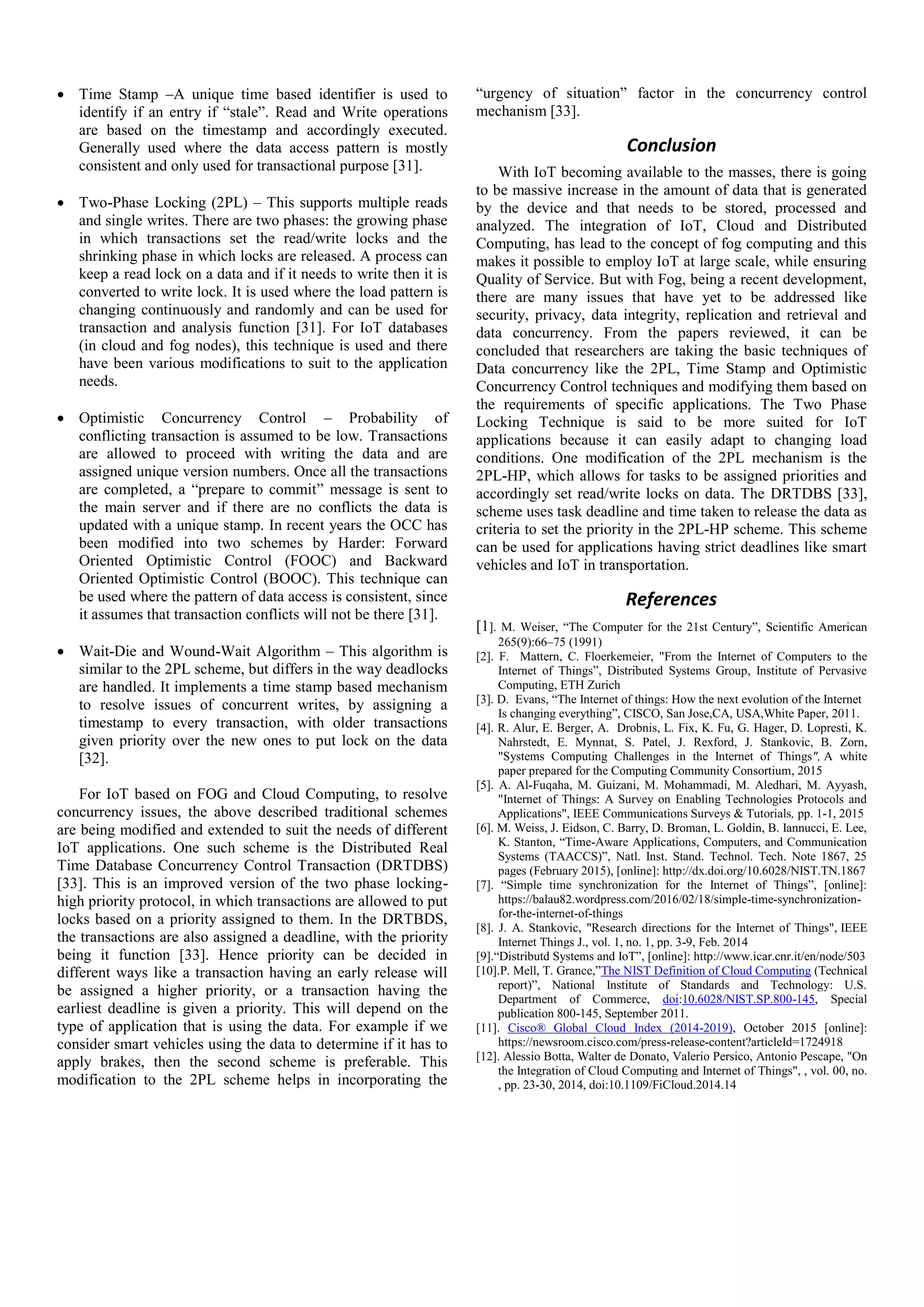  Time Stamp –A unique time based identifier is used to identify if an entry if “stale”. Read and Write operations are based on the timestamp and accordingly executed. Generally used where the data access pattern is mostly consistent and only used for transactional purpose [31].  Two-Phase Locking (2PL) – This supports multiple reads and single writes. There are two phases: the growing phase in which transactions set the read/write locks and the shrinking phase in which locks are released. A process can keep a read lock on a data and if it needs to write then it is converted to write lock. It is used where the load pattern is changing continuously and randomly and can be used for transaction and analysis function [31]. For IoT databases (in cloud and fog nodes), this technique is used and there have been various modifications to suit to the application needs.  Optimistic Concurrency Control – Probability of conflicting transaction is assumed to be low. Transactions are allowed to proceed with writing the data and are assigned unique version numbers. Once all the transactions are completed, a “prepare to commit” message is sent to the main server and if there are no conflicts the data is updated with a unique stamp. In recent years the OCC has been modified into two schemes by Harder: Forward Oriented Optimistic Control (FOOC) and Backward Oriented Optimistic Control (BOOC). This technique can be used where the pattern of data access is consistent, since it assumes that transaction conflicts will not be there [31].  Wait-Die and Wound-Wait Algorithm – This algorithm is similar to the 2PL scheme, but differs in the way deadlocks are handled. It implements a time stamp based mechanism to resolve issues of concurrent writes, by assigning a timestamp to every transaction, with older transactions given priority over the new ones to put lock on the data [32]. For IoT based on FOG and Cloud Computing, to resolve concurrency issues, the above described traditional schemes are being modified and extended to suit the needs of different IoT applications. One such scheme is the Distributed Real Time Database Concurrency Control Transaction (DRTDBS) [33]. This is an improved version of the two phase locking- high priority protocol, in which transactions are allowed to put locks based on a priority assigned to them. In the DRTBDS, the transactions are also assigned a deadline, with the priority being it function [33]. Hence priority can be decided in different ways like a transaction having an early release will be assigned a higher priority, or a transaction having the earliest deadline is given a priority. This will depend on the type of application that is using the data. For example if we consider smart vehicles using the data to determine if it has to apply brakes, then the second scheme is preferable. This modification to the 2PL scheme helps in incorporating the “urgency of situation” factor in the concurrency control mechanism [33]. Conclusion With IoT becoming available to the masses, there is going to be massive increase in the amount of data that is generated by the device and that needs to be stored, processed and analyzed. The integration of IoT, Cloud and Distributed Computing, has lead to the concept of fog computing and this makes it possible to employ IoT at large scale, while ensuring Quality of Service. But with Fog, being a recent development, there are many issues that have yet to be addressed like security, privacy, data integrity, replication and retrieval and data concurrency. From the papers reviewed, it can be concluded that researchers are taking the basic techniques of Data concurrency like the 2PL, Time Stamp and Optimistic Concurrency Control techniques and modifying them based on the requirements of specific applications. The Two Phase Locking Technique is said to be more suited for IoT applications because it can easily adapt to changing load conditions. One modification of the 2PL mechanism is the 2PL-HP, which allows for tasks to be assigned priorities and accordingly set read/write locks on data. The DRTDBS [33], scheme uses task deadline and time taken to release the data as criteria to set the priority in the 2PL-HP scheme. This scheme can be used for applications having strict deadlines like smart vehicles and IoT in transportation. References [1]. M. Weiser, “The Computer for the 21st Century”, Scientific American 265(9):66–75 (1991) [2]. F. Mattern, C. Floerkemeier, "From the Internet of Computers to the Internet of Things”, Distributed Systems Group, Institute of Pervasive Computing, ETH Zurich [3]. D. Evans, “The Internet of things: How the next evolution of the Internet Is changing everything”, CISCO, San Jose,CA, USA,White Paper, 2011. [4]. R. Alur, E. Berger, A. Drobnis, L. Fix, K. Fu, G. Hager, D. Lopresti, K. Nahrstedt, E. Mynnat, S. Patel, J. Rexford, J. Stankovic, B. Zorn, "Systems Computing Challenges in the Internet of Things", A white paper prepared for the Computing Community Consortium, 2015 [5]. A. Al-Fuqaha, M. Guizani, M. Mohammadi, M. Aledhari, M. Ayyash, "Internet of Things: A Survey on Enabling Technologies Protocols and Applications", IEEE Communications Surveys & Tutorials, pp. 1-1, 2015 [6]. M. Weiss, J. Eidson, C. Barry, D. Broman, L. Goldin, B. Iannucci, E. Lee, K. Stanton, “Time-Aware Applications, Computers, and Communication Systems (TAACCS)”, Natl. Inst. Stand. Technol. Tech. Note 1867, 25 pages (February 2015), [online]: http://dx.doi.org/10.6028/NIST.TN.1867 [7]. “Simple time synchronization for the Internet of Things”, [online]: https://balau82.wordpress.com/2016/02/18/simple-time-synchronization- for-the-internet-of-things [8]. J. A. Stankovic, "Research directions for the Internet of Things", IEEE Internet Things J., vol. 1, no. 1, pp. 3-9, Feb. 2014 [9].“Distributd Systems and IoT”, [online]: http://www.icar.cnr.it/en/node/503 [10].P. Mell, T. Grance,”The NIST Definition of Cloud Computing (Technical report)”, National Institute of Standards and Technology: U.S. Department of Commerce, doi:10.6028/NIST.SP.800-145, Special publication 800-145, September 2011. [11]. Cisco® Global Cloud Index (2014-2019), October 2015 [online]: https://newsroom.cisco.com/press-release-content?articleId=1724918 [12]. Alessio Botta, Walter de Donato, Valerio Persico, Antonio Pescape, "On the Integration of Cloud Computing and Internet of Things", , vol. 00, no. , pp. 23-30, 2014, doi:10.1109/FiCloud.2014.14 
