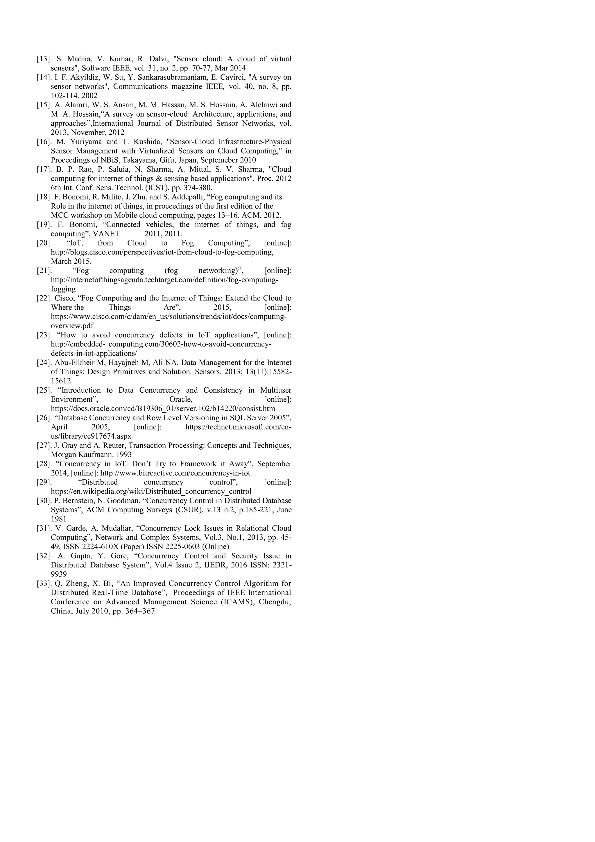 [13]. S. Madria, V. Kumar, R. Dalvi, "Sensor cloud: A cloud of virtual sensors", Software IEEE, vol. 31, no. 2, pp. 70-77, Mar 2014. [14]. I. F. Akyildiz, W. Su, Y. Sankarasubramaniam, E. Cayirci, "A survey on sensor networks", Communications magazine IEEE, vol. 40, no. 8, pp. 102-114, 2002 [15]. A. Alamri, W. S. Ansari, M. M. Hassan, M. S. Hossain, A. Alelaiwi and M. A. Hossain,“A survey on sensor-cloud: Architecture, applications, and approaches”,International Journal of Distributed Sensor Networks, vol. 2013, November, 2012 [16]. M. Yuriyama and T. Kushida, "Sensor-Cloud Infrastructure-Physical Sensor Management with Virtualized Sensors on Cloud Computing," in Proceedings of NBiS, Takayama, Gifu, Japan, Septemeber 2010 [17]. B. P. Rao, P. Saluia, N. Sharma, A. Mittal, S. V. Sharma, "Cloud computing for internet of things & sensing based applications", Proc. 2012 6th Int. Conf. Sens. Technol. (ICST), pp. 374-380. [18]. F. Bonomi, R. Milito, J. Zhu, and S. Addepalli, “Fog computing and its Role in the internet of things, in proceedings of the first edition of the MCC workshop on Mobile cloud computing, pages 13–16. ACM, 2012. [19]. F. Bonomi, “Connected vehicles, the internet of things, and fog computing”, VANET 2011, 2011. [20]. “IoT, from Cloud to Fog Computing”, [online]: http://blogs.cisco.com/perspectives/iot-from-cloud-to-fog-computing, March 2015. [21]. “Fog computing (fog networking)”, [online]: http://internetofthingsagenda.techtarget.com/definition/fog-computing- fogging [22]. Cisco, “Fog Computing and the Internet of Things: Extend the Cloud to Where the Things Are”, 2015, [online]: https://www.cisco.com/c/dam/en_us/solutions/trends/iot/docs/computing- overview.pdf [23]. “How to avoid concurrency defects in IoT applications”, [online]: http://embedded- computing.com/30602-how-to-avoid-concurrency- defects-in-iot-applications/ [24]. Abu-Elkheir M, Hayajneh M, Ali NA. Data Management for the Internet of Things: Design Primitives and Solution. Sensors. 2013; 13(11):15582- 15612 [25]. “Introduction to Data Concurrency and Consistency in Multiuser Environment”, Oracle, [online]: https://docs.oracle.com/cd/B19306_01/server.102/b14220/consist.htm [26]. “Database Concurrency and Row Level Versioning in SQL Server 2005”, April 2005, [online]: https://technet.microsoft.com/en- us/library/cc917674.aspx [27]. J. Gray and A. Reuter, Transaction Processing: Concepts and Techniques, Morgan Kaufmann. 1993 [28]. “Concurrency in IoT: Don’t Try to Framework it Away”, September 2014, [online]: http://www.bitreactive.com/concurrency-in-iot [29]. “Distributed concurrency control”, [online]: https://en.wikipedia.org/wiki/Distributed_concurrency_control [30]. P. Bernstein, N. Goodman, “Concurrency Control in Distributed Database Systems”, ACM Computing Surveys (CSUR), v.13 n.2, p.185-221, June 1981 [31]. V. Garde, A. Mudaliar, “Concurrency Lock Issues in Relational Cloud Computing”, Network and Complex Systems, Vol.3, No.1, 2013, pp. 45- 49, ISSN 2224-610X (Paper) ISSN 2225-0603 (Online) [32]. A. Gupta, Y. Gore, “Concurrency Control and Security Issue in Distributed Database System”, Vol.4 Issue 2, IJEDR, 2016 ISSN: 2321- 9939 [33]. Q. Zheng, X. Bi, “An Improved Concurrency Control Algorithm for Distributed Real-Time Database”, Proceedings of IEEE International Conference on Advanced Management Science (ICAMS), Chengdu, China, July 2010, pp. 364–367 
