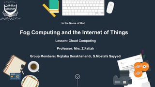 Fog Computing and the Internet of Things
Lesson: Cloud Computing
Professor: Mrs. Z.Fattah
Group Members: Mojtaba Derakhshandi, S.Mostafa Sayyedi
In the Name of God
 