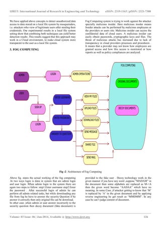 IJRET: International Journal of Research in Engineering and Technology eISSN: 2319-1163 | pISSN: 2321-7308 
_______________________________________________________________________________________________ 
Volume: 03 Issue: 06 | Jun-2014, Available @ http://www.ijret.org 126 
We have applied above concepts to detect unauthorized data access to data stored on a local file system by masqueraders, i.e. attackers who view of legitimate users after stealing their credentials. Our experimental results in a local file system setting show that combining both techniques can yield better detection results .This results suggest that this approach may work in a Cloud environment, to make cloud system more transparent to the user as a local file system. 3. FOG COMPUTING Fog Computing system is trying to work against the attacker specially malicious insider. Here malicious insider means Insider attacks can be performed by malicious employees at the providers or users site. Malicious insider can access the confidential data of cloud users. A malicious insider can easily obtain passwords, cryptographic keys and files. The threat of malicious attacks has increased due to lack of transparency in cloud providers processes and procedures . It means that a provider may not know how employees are granted access and how this access is monitored or how reports as well as policy compliances are analyzed. 
Fig -2: Architecture of Fog Computing 
Above fig. states the actual working of the fog computing .In two ways login is done in system that are admin login and user login .When admin login to the system there are again two steps to follow: step1:Enter username step2:Enter the password . After successful login of admin he can perform all admin related tasks, but while downloading any file from fog he have to answer the security Question if he answer it correctly then only original file can be download. 
In other case ,when admin or user answer incorrectly to the security question then decoy document (fake document) is provided to the fake user . Decoy technology work in the given manner if you have any word ,suppose “MADAM” in the document then some alphabets are replaced as M->A then the given word become “AADAA” which have no meaning. In some Case ,if attacker getting to know that „M‟ is replaced by „A‟ in the given document and by applying reverse engineering he get result as “MMDMM”. In any case he can‟t judge content of document. 
ADMINUSERLOGINSIGN UPLOGINADMIN OPERATIONSENTER USERNAMEENTER PASSWORDANSWER TO QUESTIONUPLOAD FILESVIEW MY FILESSEND MESSAGESEND MAILDOWNLOAD FILESSHARE FILEFOG COMPUTINGORIGNAL DOCUMENTSDECOY DOCUMENTS  