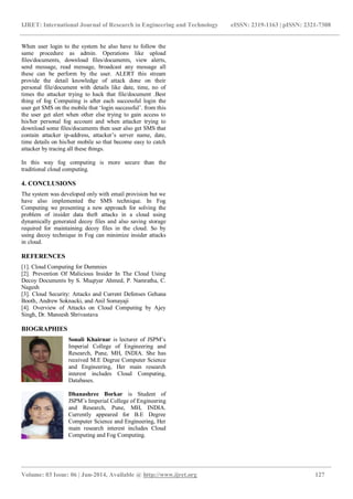IJRET: International Journal of Research in Engineering and Technology eISSN: 2319-1163 | pISSN: 2321-7308 
_______________________________________________________________________________________________ 
Volume: 03 Issue: 06 | Jun-2014, Available @ http://www.ijret.org 127 
When user login to the system he also have to follow the same procedure as admin. Operations like upload files/documents, download files/documents, view alerts, send message, read message, broadcast any message all these can be perform by the user. ALERT this stream provide the detail knowledge of attack done on their personal file/document with details like date, time, no of times the attacker trying to hack that file/document .Best thing of fog Computing is after each successful login the user get SMS on the mobile that „login successful‟. from this the user get alert when other else trying to gain access to his/her personal fog account and when attacker trying to download some files/documents then user also get SMS that contain attacker ip-address, attacker‟s server name, date, time details on his/her mobile so that become easy to catch attacker by tracing all these things. In this way fog computing is more secure than the traditional cloud computing. 4. CONCLUSIONS The system was developed only with email provision but we have also implemented the SMS technique. In Fog Computing we presenting a new approach for solving the problem of insider data theft attacks in a cloud using dynamically generated decoy files and also saving storage required for maintaining decoy files in the cloud. So by using decoy technique in Fog can minimize insider attacks in cloud. REFERENCES [1]. Cloud Computing for Dummies [2]. Prevention Of Malicious Insider In The Cloud Using Decoy Documents by S. Muqtyar Ahmed, P. Namratha, C. Nagesh [3]. Cloud Security: Attacks and Current Defenses Gehana Booth, Andrew Soknacki, and Anil Somayaji [4]. Overview of Attacks on Cloud Computing by Ajey Singh, Dr. Maneesh Shrivastava 
BIOGRAPHIES 
Sonali Khairnar is lecturer of JSPM‟s Imperial College of Engineering and Research, Pune, MH, INDIA. She has received M.E Degree Computer Science and Engineering, Her main research interest includes Cloud Computing, Databases. 
Dhanashree Borkar is Student of JSPM‟s Imperial College of Engineering and Research, Pune, MH, INDIA. Currently appeared for B.E Degree Computer Science and Engineering, Her main research interest includes Cloud Computing and Fog Computing. 