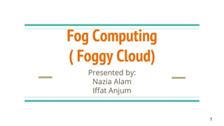 Fog Computing
( Foggy Cloud)
Presented by:
Nazia Alam
Iffat Anjum
1
 