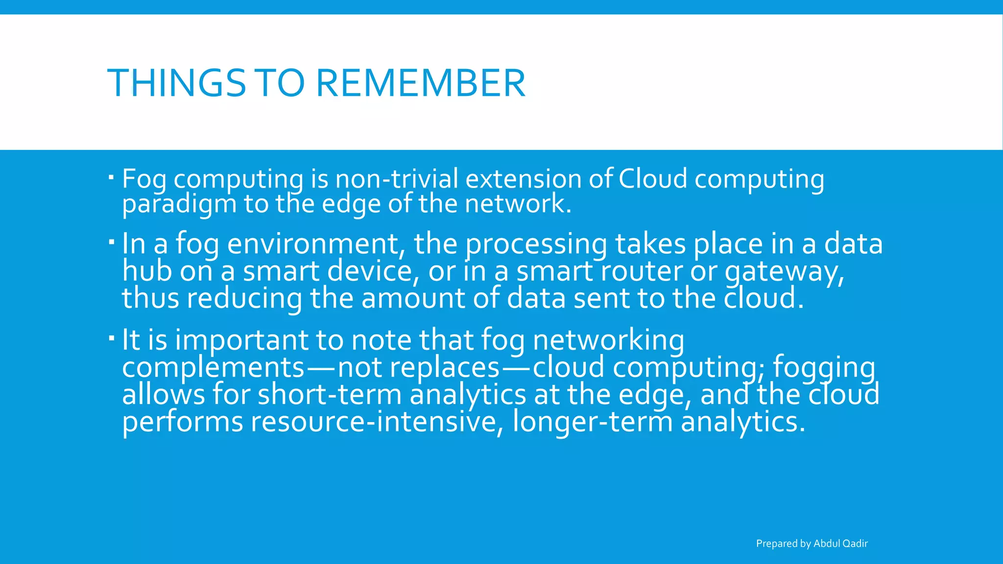 THINGSTO REMEMBER
 Fog computing is non-trivial extension of Cloud computing
paradigm to the edge of the network.
 In a fog environment, the processing takes place in a data
hub on a smart device, or in a smart router or gateway,
thus reducing the amount of data sent to the cloud.
 It is important to note that fog networking
complements—not replaces—cloud computing; fogging
allows for short-term analytics at the edge, and the cloud
performs resource-intensive, longer-term analytics.
Prepared by Abdul Qadir
 