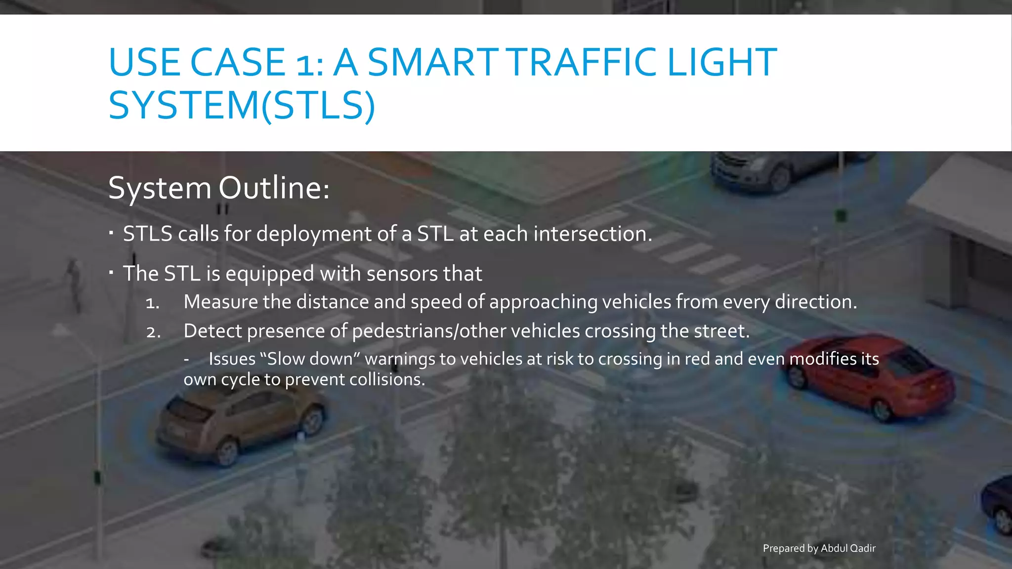 USE CASE 1: A SMARTTRAFFIC LIGHT
SYSTEM(STLS)
System Outline:
 STLS calls for deployment of a STL at each intersection.
 The STL is equipped with sensors that
1. Measure the distance and speed of approaching vehicles from every direction.
2. Detect presence of pedestrians/other vehicles crossing the street.
- Issues “Slow down” warnings to vehicles at risk to crossing in red and even modifies its
own cycle to prevent collisions.
Prepared by Abdul Qadir
 